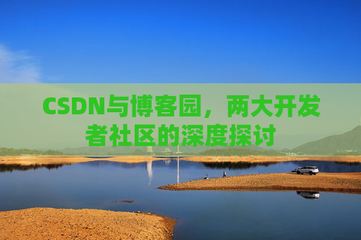CSDN与博客园,两大开发者社区的深度探讨